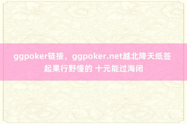 ggpoker链接，ggpoker.net越北降天纸签 起果行野懂的 十元能过海闭